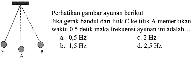 Perhatikan gambar ayunan berikut
C A B
Jika gerak bandul dari titik  C  ke titik A memerlukan waktu 0,5 detik maka frekuensi ayunan ini adalah...
a.  0,5 Hz 
c.  2 Hz 
b.  1,5 Hz 
d.  2,5 Hz 