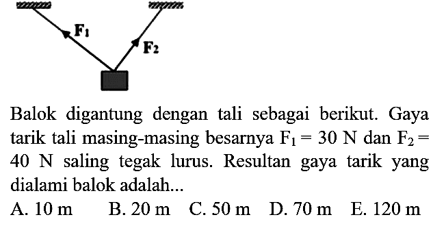 Balok digantung dengan tali sebagai berikut. Gaya tarik tali masing-masing besarnya  F_(1)=30 N  dan  F_(2)=   40 N  saling tegak lurus. Resultan gaya tarik yang dialami balok adalah...
A.  10 m 
B.  20 m 
C.  50 m 
D.  70 m 
E.  120 m 