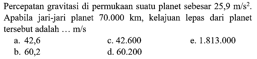 Percepatan gravitasi di permukaan suatu planet sebesar  25,9 m / s^(2) . Apabila jari-jari planet  70.000 km , kelajuan lepas dari planet tersebut adalah ...  m / s 
a. 42,6
c.  42.600 
e.  1.813 .000 
b. 60,2
d.  60.200 