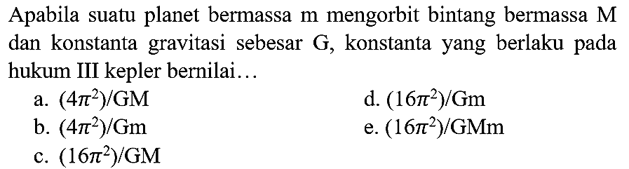 Apabila suatu planet bermassa  m  mengorbit bintang bermassa  M  dan konstanta gravitasi sebesar G, konstanta yang berlaku pada hukum III kepler bernilai...
a.  (4 pi^(2)) / GM 
d.  (16 pi^(2)) / Gm 
b.  (4 pi^(2)) / Gm 
e.  (16 pi^(2)) / GMm 
c.  (16 pi^(2)) / GM 