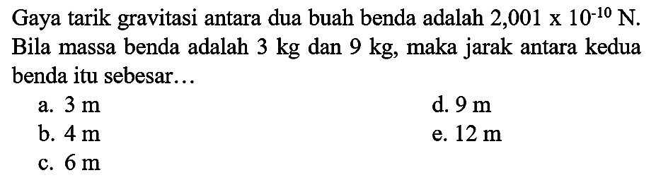 Gaya tarik gravitasi antara dua buah benda adalah  2,001 x 10^(-10) ~N . Bila massa benda adalah  3 kg  dan  9 kg , maka jarak antara kedua benda itu sebesar...
a.  3 m 
d.  9 m 
b.  4 m 
e.  12 m 
c.  6 m 