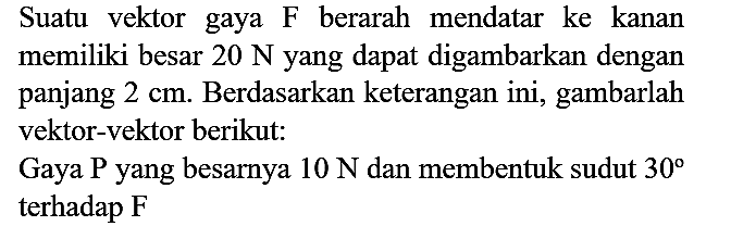 Suatu vektor gaya  F  berarah mendatar ke kanan memiliki besar  20 N  yang dapat digambarkan dengan panjang  2 cm . Berdasarkan keterangan ini, gambarlah vektor-vektor berikut:

Gaya  P  yang besarnya  10 N  dan membentuk sudut  30  terhadap F