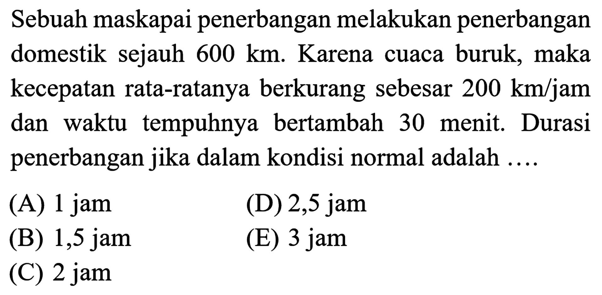 Sebuah maskapai penerbangan melakukan penerbangan domestik sejauh 600 km. Karena cuaca buruk, maka kecepatan rata-ratanya berkurang sebesar 200 km/jam dan waktu tempuhnya bertambah 30 menit. Durasi penerbangan jika dalam kondisi normal adalah ....