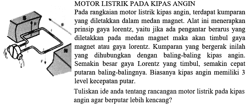 MOTOR LISTRIK PADA KIPAS ANGIN
Pada rangkaian motor listrik kipas angin, terdapat kumparan yang diletakkan dalam medan magnet. Alat ini menerapkan prinsip gaya lorentz, yaitu jika ada pengantar berarus yang diletakkan pada medan magnet maka akan timbul gaya magnet atau gaya lorentz. Kumparan yang bergerak inilah yang dihubungkan dengan baling-baling kipas angin. Semakin besar gaya Lorentz yang timbul, semakin cepat putaran baling-balingnya. Biasanya kipas angin memiliki 3 level kecepatan putar.

Tuliskan ide anda tentang rancangan motor listrik pada kipas angin agar berputar lebih kencang?