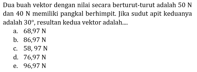 Dua buah vektor dengan nilai secara berturut-turut adalah  50 ~N  dan  40 ~N  memiliki pangkal berhimpit. Jika sudut apit keduanya adalah  30 , resultan kedua vektor adalah....
a.  68,97 ~N 
b.  86,97 ~N 
c.  58,97 ~N 
d.  76,97 ~N 
e.  96,97 ~N 