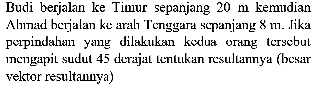 Budi berjalan ke Timur sepanjang  20 m  kemudian Ahmad berjalan ke arah Tenggara sepanjang  8 m . Jika perpindahan yang dilakukan kedua orang tersebut mengapit sudut 45 derajat tentukan resultannya (besar vektor resultannya)