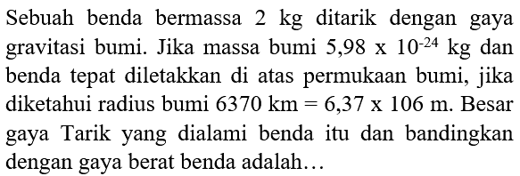 Sebuah benda bermassa  2 kg  ditarik dengan gaya gravitasi bumi. Jika massa bumi  5,98 x 10^(-24) kg  dan benda tepat diletakkan di atas permukaan bumi, jika diketahui radius bumi  6370 km=6,37 x 106 m . Besar gaya Tarik yang dialami benda itu dan bandingkan dengan gaya berat benda adalah...