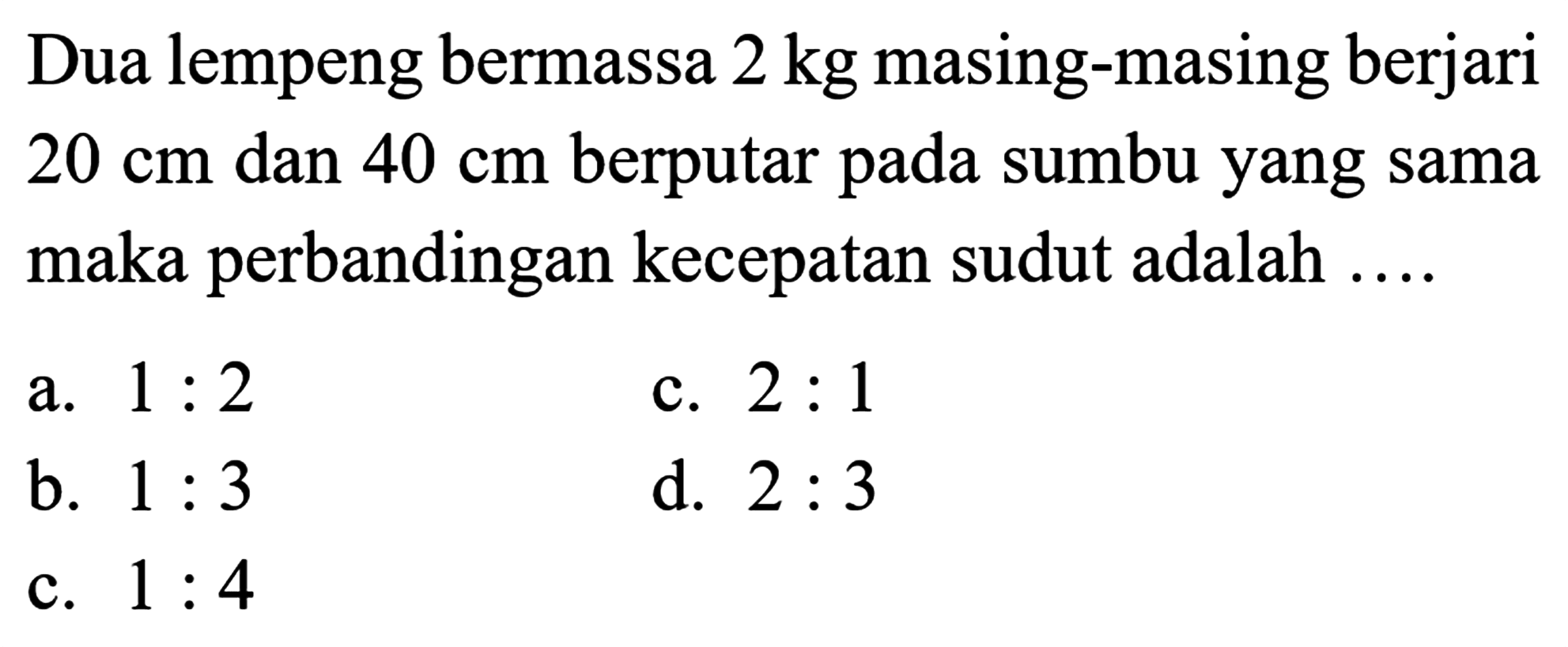 Dua lempeng bermassa 2 kg masing-masing berjari 20 cm dan 40 cm berputar pada sumbu yang sama maka perbandingan kecepatan sudut adalah .... 