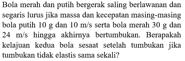 Bola merah dan putih bergerak saling berlawanan dan segaris lurus jika massa dan kecepatan masing-masing bola putih  10 ~g  dan  10 m / s  serta bola merah  30 ~g  dan  24 m / s  hingga akhirnya bertumbukan. Berapakah kelajuan kedua bola sesaat setelah tumbukan jika tumbukan tidak elastis sama sekali?