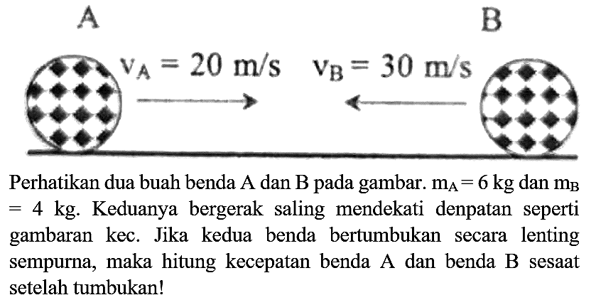 A
B
 v_(A)=20 m / s  v_(B)=30 m / s 
Perhatikan dua buah benda  A  dan  B  pada gambar.  m_(A)=6 kg  dan  m_(B)   =4 kg . Keduanya bergerak saling mendekati denpatan seperti gambaran kec. Jika kedua benda bertumbukan secara lenting sempurna, maka hitung kecepatan benda A dan benda  B  sesaat setelah tumbukan!