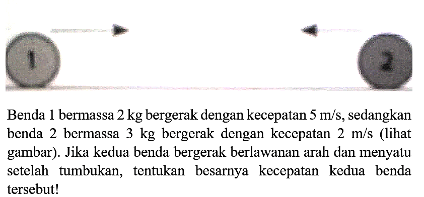 Benda 1 bermassa  2 kg  bergerak dengan kecepatan  5 m / s , sedangkan benda 2 bermassa  3 kg  bergerak dengan kecepatan  2 m / s  (lihat gambar). Jika kedua benda bergerak berlawanan arah dan menyatu setelah tumbukan, tentukan besarnya kecepatan kedua benda tersebut!