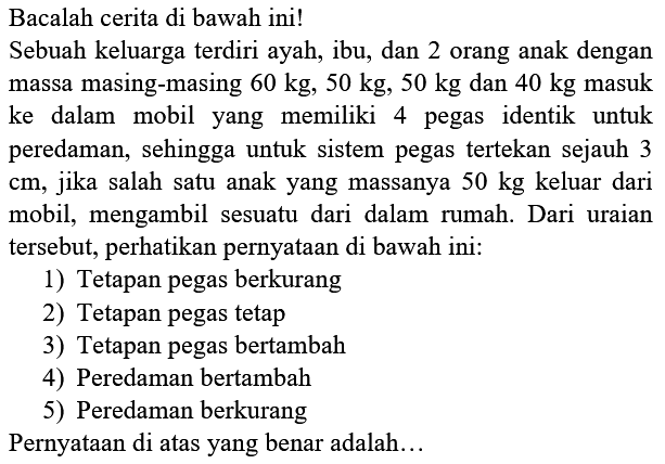 Bacalah cerita di bawah ini!
Sebuah keluarga terdiri ayah, ibu, dan 2 orang anak dengan massa masing-masing  60 kg, 50 kg, 50 kg  dan  40 kg  masuk ke dalam mobil yang memiliki 4 pegas identik untuk peredaman, sehingga untuk sistem pegas tertekan sejauh 3  cm , jika salah satu anak yang massanya  50 kg  keluar dari mobil, mengambil sesuatu dari dalam rumah. Dari uraian tersebut, perhatikan pernyataan di bawah ini:
1) Tetapan pegas berkurang
2) Tetapan pegas tetap
3) Tetapan pegas bertambah
4) Peredaman bertambah
5) Peredaman berkurang
Pernyataan di atas yang benar adalah...