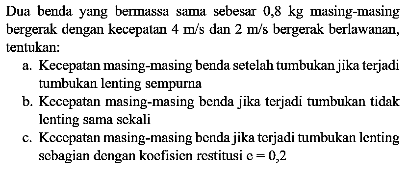 Dua benda yang bermassa sama sebesar  0,8 kg  masing-masing bergerak dengan kecepatan  4 m / s  dan  2 m / s  bergerak berlawanan, tentukan:
a. Kecepatan masing-masing benda setelah tumbukan jika terjadi tumbukan lenting sempurna
b. Kecepatan masing-masing benda jika terjadi tumbukan tidak lenting sama sekali
c. Kecepatan masing-masing benda jika terjadi tumbukan lenting sebagian dengan koefisien restitusi  e=0,2 