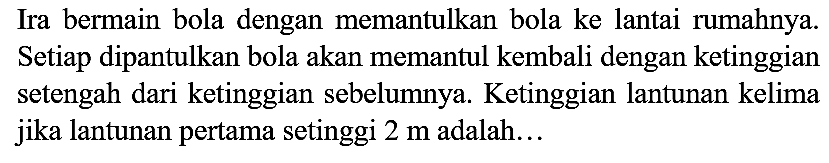 Ira bermain bola dengan memantulkan bola ke lantai rumahnya. Setiap dipantulkan bola akan memantul kembali dengan ketinggian setengah dari ketinggian sebelumnya. Ketinggian lantunan kelima jika lantunan pertama setinggi  2 m  adalah...