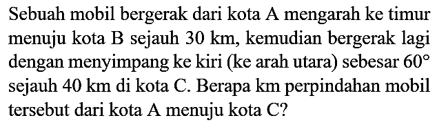 Sebuah mobil bergerak dari kota A mengarah ke timur menuju kota B sejauh  30 km , kemudian bergerak lagi dengan menyimpang ke kiri (ke arah utara) sebesar  60  sejauh  40 km  di kota C. Berapa km perpindahan mobil tersebut dari kota A menuju kota  C  ?