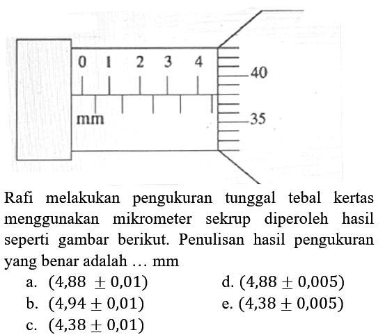 Rafi melakukan pengukuran tunggal tebal kertas menggunakan mikrometer sekrup diperoleh hasil seperti gambar berikut. Penulisan hasil pengukuran yang benar adalah ...  mm 
a.  (4,88 +- 0,01) 
d.  (4,88 +- 0,005) 
b.  (4,94 +- 0,01) 
e.  (4,38 +- 0,005) 
c.  (4,38 +- 0,01) 