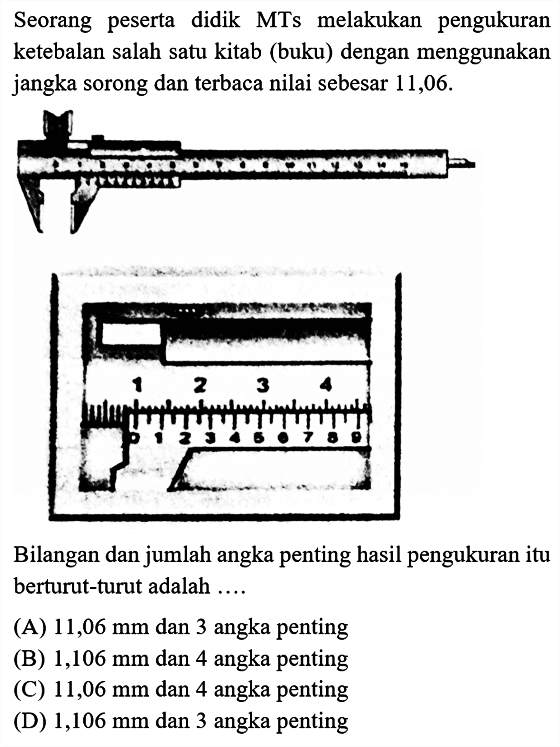 Seorang peserta didik MTs melakukan pengukuran ketebalan salah satu kitab (buku dengan menggunakan jangka sorong dan terbaca nilai sebesar 11,06.
Bilangan dan jumlah angka penting hasil pengukuran itu berturut-turut adalah .....