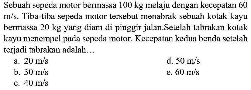 Sebuah sepeda motor bermassa  100 kg  melaju dengan kecepatan 60  m / s . Tiba-tiba sepeda motor tersebut menabrak sebuah kotak kayu bermassa  20 kg  yang diam di pinggir jalan.Setelah tabrakan kotak kayu menempel pada sepeda motor. Kecepatan kedua benda setelah terjadi tabrakan adalah...
a.  20 m / s 
d.  50 m / s 
b.  30 m / s 
e.  60 m / s 
c.  40 m / s 