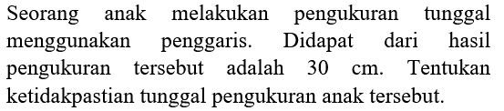 Seorang anak melakukan pengukuran tunggal menggunakan penggaris. Didapat dari hasil pengukuran tersebut adalah  30 cm . Tentukan ketidakpastian tunggal pengukuran anak tersebut.