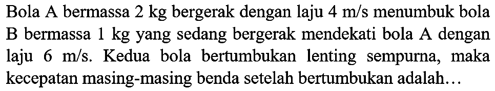 Bola A bermassa  2 kg  bergerak dengan laju  4 m / s  menumbuk bola  B  bermassa  1 kg  yang sedang bergerak mendekati bola  A  dengan laju  6 m / s . Kedua bola bertumbukan lenting sempurna, maka kecepatan masing-masing benda setelah bertumbukan adalah...