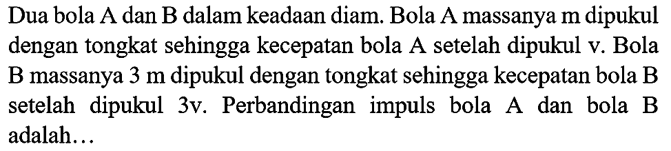 Dua bola  A  dan  B  dalam keadaan diam. Bola A massanya  m  dipukul dengan tongkat sehingga kecepatan bola A setelah dipukul v. Bola  B  massanya  3 m  dipukul dengan tongkat sehingga kecepatan bola  B  setelah dipukul 3v. Perbandingan impuls bola A dan bola B adalah...