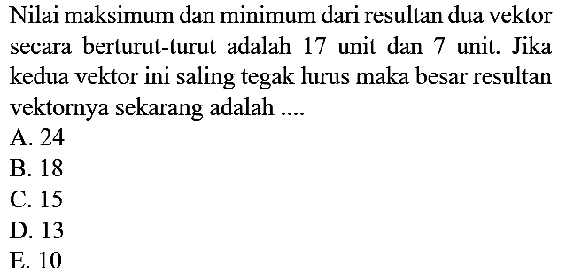 Nilai maksimum dan minimum dari resultan dua vektor secara berturut-turut adalah 17 unit dan 7 unit. Jika kedua vektor ini saling tegak lurus maka besar resultan vektornya sekarang adalah ....