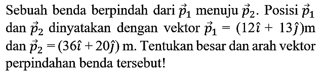 Sebuah benda berpindah dari  vec{p)_(1)  menuju  vec{p)_(2) . Posisi  vec{p)_(1)  dan  vec{p)_(2)  dinyatakan dengan vektor  vec{p)_(1)=(12 i+13 hat{jmath)) m   dan vec{p)_(2)=(36 i+20 hat{jmath)) m . Tentukan besar dan arah vektor perpindahan benda tersebut!