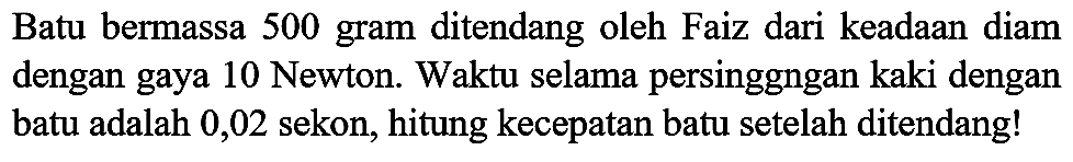 Batu bermassa 500 gram ditendang oleh Faiz dari keadaan diam dengan gaya 10 Newton. Waktu selama persinggngan kaki dengan batu adalah 0,02 sekon, hitung kecepatan batu setelah ditendang!