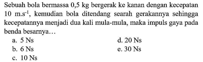 Sebuah bola bermassa  0,5 kg  bergerak ke kanan dengan kecepatan  10 m . s^(-1) , kemudian bola ditendang searah gerakannya sehingga kecepatannya menjadi dua kali mula-mula, maka impuls gaya pada benda besarnya...
a.  5 Ns 
d.  20 Ns 
b.  6 Ns 
e.  30 Ns 
c.  10 Ns 