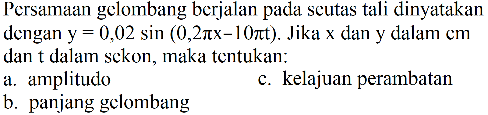 Persamaan gelombang berjalan pada seutas tali dinyatakan dengan  y=0,02 sin (0,2 pi x-10 pi t) . Jika  x  dan y dalam cm dan  t  dalam sekon, maka tentukan:
a. amplitudo
c. kelajuan perambatan
b. panjang gelombang