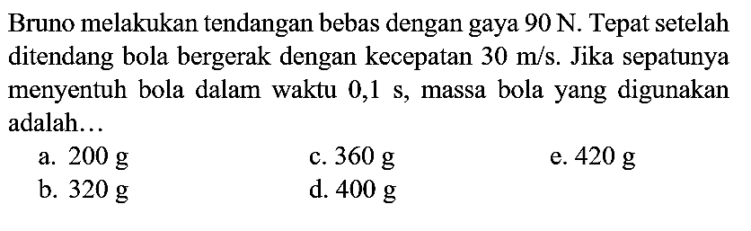 Bruno melakukan tendangan bebas dengan gaya  90 ~N . Tepat setelah ditendang bola bergerak dengan kecepatan  30 m / s . Jika sepatunya menyentuh bola dalam waktu 0,1 s, massa bola yang digunakan adalah...
a.  200 ~g 
c.  360 ~g 
e.  420 ~g 
b.  320 ~g 
d.  400 ~g 