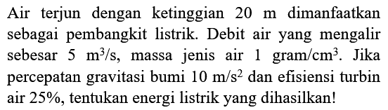 Air terjun dengan ketinggian  20 m  dimanfaatkan sebagai pembangkit listrik. Debit air yang mengalir sebesar  5 m^(3) / s , massa jenis air  1 gram / cm^(3) . Jika percepatan gravitasi bumi  10 m / s^(2)  dan efisiensi turbin air  25 % , tentukan energi listrik yang dihasilkan!