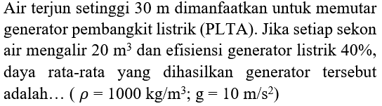 Air terjun setinggi  30 m  dimanfaatkan untuk memutar generator pembangkit listrik (PLTA). Jika setiap sekon air mengalir  20 m^(3)  dan efisiensi generator listrik  40 % , daya rata-rata yang dihasilkan generator tersebut adalah...  (rho=1000 kg / m^(3) ; g=10 m / s^(2))