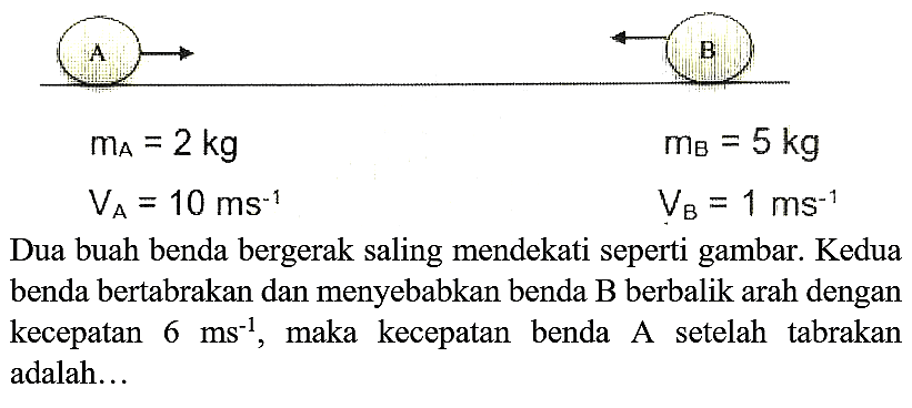 Dua buah benda bergerak saling mendekati seperti gambar. Kedua benda bertabrakan dan menyebabkan benda  B  berbalik arah dengan kecepatan  6 ~ms^(-1) , maka kecepatan benda A setelah tabrakan adalah...