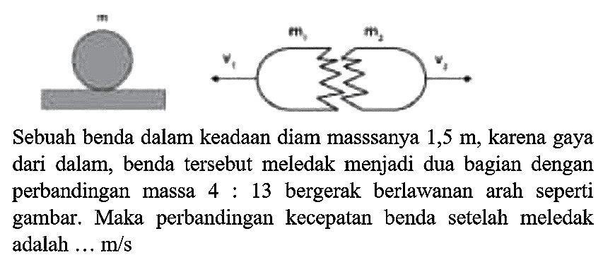 Sebuah benda dalam keadaan diam masssanya  1,5 m , karena gaya dari dalam, benda tersebut meledak menjadi dua bagian dengan perbandingan massa  4: 13  bergerak berlawanan arah seperti gambar. Maka perbandingan kecepatan benda setelah meledak adalah ...  m / s