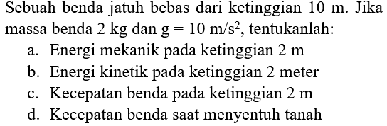 Sebuah benda jatuh bebas dari ketinggian  10 m . Jika massa benda  2 kg  dan  g=10 m / s^(2) , tentukanlah:
a. Energi mekanik pada ketinggian  2 m 
b. Energi kinetik pada ketinggian 2 meter
c. Kecepatan benda pada ketinggian  2 m 
d. Kecepatan benda saat menyentuh tanah
