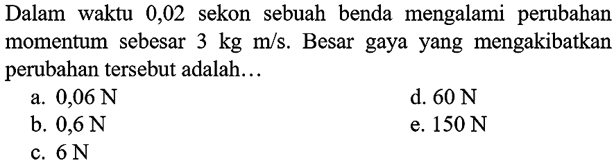 Dalam waktu 0,02 sekon sebuah benda mengalami perubahan momentum sebesar  3 kg m / s . Besar gaya yang mengakibatkan perubahan tersebut adalah...
a.  0,06 ~N 
d.  60 ~N 
b.  0,6 ~N 
e.  150 ~N 
c.  6 ~N 