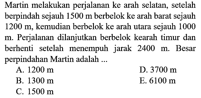 Martin melakukan perjalanan ke arah selatan, setelah berpindah sejauh  1500 m  berbelok ke arah barat sejauh  1200 m , kemudian berbelok ke arah utara sejauh 1000 m. Perjalanan dilanjutkan berbelok kearah timur dan berhenti setelah menempuh jarak  2400 m . Besar perpindahan Martin adalah ...