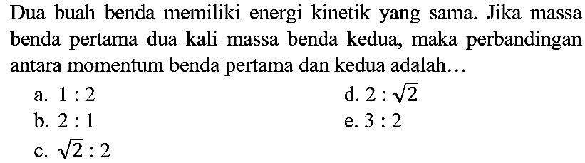 Dua buah benda memiliki energi kinetik yang sama. Jika massa benda pertama dua kali massa benda kedua, maka perbandingan antara momentum benda pertama dan kedua adalah...
a.  1: 2 
d.  2: akar(2) 
b.  2: 1 
e.  3: 2 
c.  akar(2): 2 