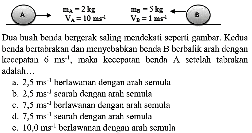 Dua buah benda bergerak saling mendekati seperti gambar. Kedua benda bertabrakan dan menyebabkan benda  B  berbalik arah dengan kecepatan  6 ~ms^(-1) , maka kecepatan benda A setelah tabrakan adalah...
a.  2,5 ~ms^(-1)  berlawanan dengan arah semula
b.  2,5 ~ms^(-1)  searah dengan arah semula
c.  7,5 ~ms^(-1)  berlawanan dengan arah semula
d.  7,5 ~ms^(-1)  searah dengan arah semula
e.  10,0 ~ms^(-1)  berlawanan dengan arah semula