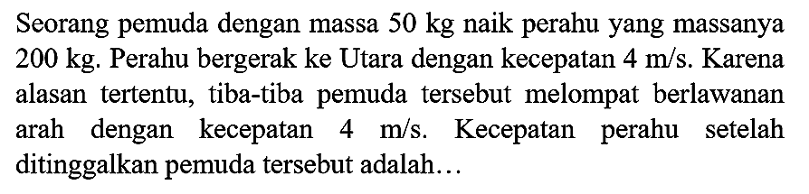 Seorang pemuda dengan massa  50 kg  naik perahu yang massanya  200 kg . Perahu bergerak ke Utara dengan kecepatan  4 m / s . Karena alasan tertentu, tiba-tiba pemuda tersebut melompat berlawanan arah dengan kecepatan  4 m / s . Kecepatan perahu setelah ditinggalkan pemuda tersebut adalah...