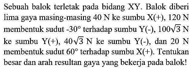 Sebuah balok terletak pada bidang XY. Balok diberi lima gaya masing-masing  40 N  ke sumbu  X(+), 120 N  membentuk sudut  -30  terhadap sumbu  Y(-), 100 akar(3) N  ke sumbu  Y(+), 40 akar(3) N  ke sumbu  Y(-) , dan  20 N  membentuk sudut  60  terhadap sumbu  X(+) . Tentukan besar dan arah resultan gaya yang bekerja pada balok!