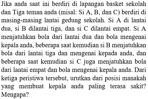 Jika anda saat ini berdiri di lapangan basket sekolah dan Tiga teman anda (misal: Si A, B, dan C) berdiri di masing-masing lantai gedung sekolah. Si A di lantai dua, si  B  dilantai tiga, dan si  C  dilantai empat. Si  A  menjatuhkan bola dari lantai dua dan bola mengenai kepala anda, beberapa saat kemudian si B menjatuhkan bola dari lantai tiga dan mengenai kepada anda, dan beberapa saat kemudian si C juga menjatuhkan bola dari lantai empat dan bola mengenai kepala anda. Dari ketiga peristiwa tersebut, urutkan dari posisi manakah yang membuat kepala anda paling terasa sakit? Mengapa?