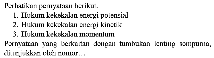 Perhatikan pernyataan berikut.
1. Hukum kekekalan energi potensial
2. Hukum kekekalan energi kinetik
3. Hukum kekekalan momentum
Pernyataan yang berkaitan dengan tumbukan lenting sempurna, ditunjukkan oleh nomor...