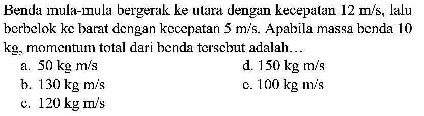 Benda mula-mula bergerak ke utara dengan kecepatan  12 m / s , lalu berbelok ke barat dengan kecepatan  5 m / s . Apabila massa benda 10  kg , momentum total dari benda tersebut adalah...
a.  50 kg m / s 
d.  150 kg m / s 
b.  130 kg m / s 
e.  100 kg m / s 
c.  120 kg m / s 