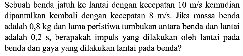 Sebuah benda jatuh ke lantai dengan kecepatan  10 m / s  kemudian dipantulkan kembali dengan kecepatan  8 m / s . Jika massa benda adalah  0,8 kg  dan lama peristiwa tumbukan antara benda dan lantai adalah  0,2 ~s , berapakah impuls yang dilakukan oleh lantai pada benda dan gaya yang dilakukan lantai pada benda?