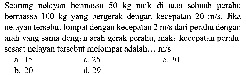 Seorang nelayan bermassa  50 kg  naik di atas sebuah perahu bermassa  100 kg  yang bergerak dengan kecepatan  20 m / s . Jika nelayan tersebut lompat dengan kecepatan  2 m / s  dari perahu dengan arah yang sama dengan arah gerak perahu, maka kecepatan perahu sesaat nelayan tersebut melompat adalah...  m / s 
a. 15
c. 25
e. 30
b. 20
d. 29