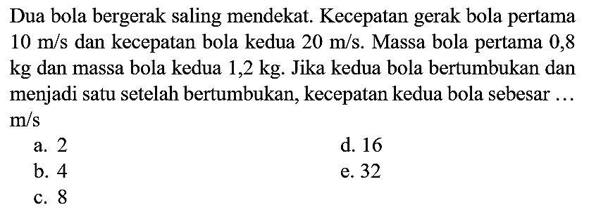 Dua bola bergerak saling mendekat. Kecepatan gerak bola pertama  10 m / s  dan kecepatan bola kedua  20 m / s . Massa bola pertama 0,8 kg dan massa bola kedua  1,2 kg . Jika kedua bola bertumbukan dan menjadi satu setelah bertumbukan, kecepatan kedua bola sebesar ...  m / s 
a. 2
d. 16
b. 4
e. 32
c. 8