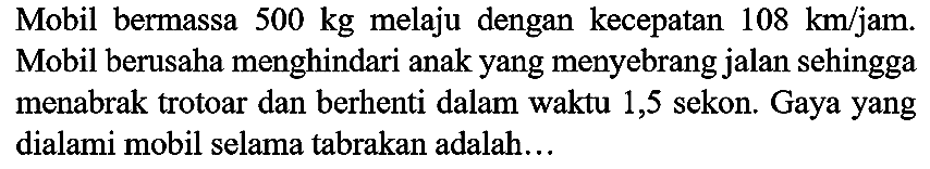 Mobil bermassa  500 kg  melaju dengan kecepatan  108 ~km / jam . Mobil berusaha menghindari anak yang menyebrang jalan sehingga menabrak trotoar dan berhenti dalam waktu 1,5 sekon. Gaya yang dialami mobil selama tabrakan adalah...
