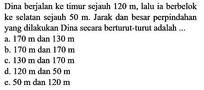 Dina berjalan ke timur sejauh  120 m , lalu ia berbelok ke selatan sejauh  50 m . Jarak dan besar perpindahan yang dilakukan Dina secara berturut-turut adalah ...